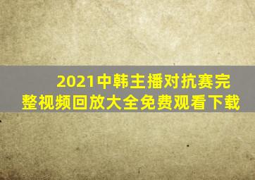 2021中韩主播对抗赛完整视频回放大全免费观看下载