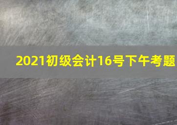 2021初级会计16号下午考题