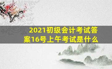 2021初级会计考试答案16号上午考试是什么