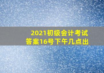 2021初级会计考试答案16号下午几点出