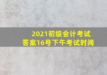 2021初级会计考试答案16号下午考试时间