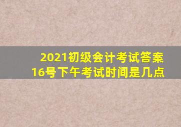 2021初级会计考试答案16号下午考试时间是几点