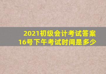 2021初级会计考试答案16号下午考试时间是多少