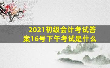 2021初级会计考试答案16号下午考试是什么