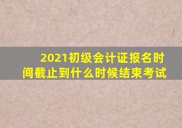 2021初级会计证报名时间截止到什么时候结束考试