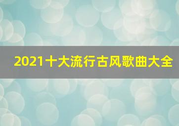 2021十大流行古风歌曲大全