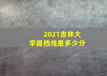 2021吉林大学提档线是多少分