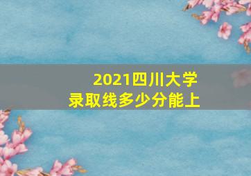 2021四川大学录取线多少分能上