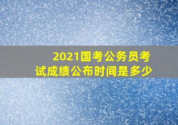 2021国考公务员考试成绩公布时间是多少