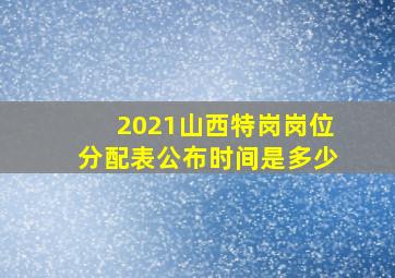 2021山西特岗岗位分配表公布时间是多少