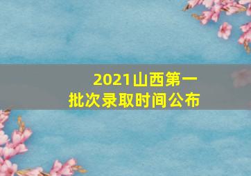 2021山西第一批次录取时间公布