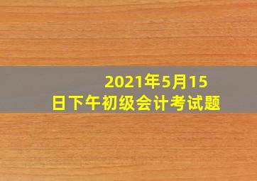 2021年5月15日下午初级会计考试题