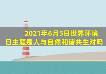 2021年6月5日世界环境日主题是人与自然和谐共生对吗