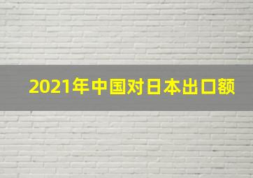 2021年中国对日本出口额