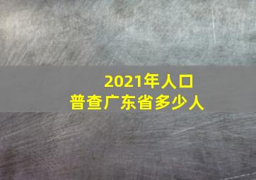 2021年人口普查广东省多少人