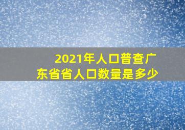 2021年人口普查广东省省人口数量是多少