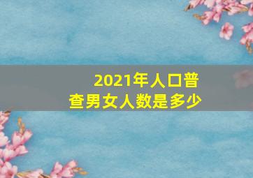 2021年人口普查男女人数是多少