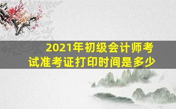 2021年初级会计师考试准考证打印时间是多少