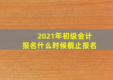 2021年初级会计报名什么时候截止报名