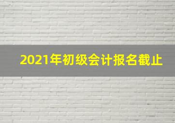 2021年初级会计报名截止