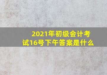 2021年初级会计考试16号下午答案是什么