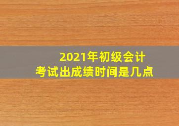 2021年初级会计考试出成绩时间是几点