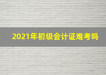 2021年初级会计证难考吗