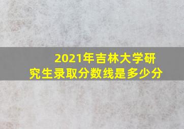 2021年吉林大学研究生录取分数线是多少分