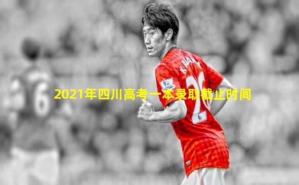 2021年四川高考一本录取截止时间