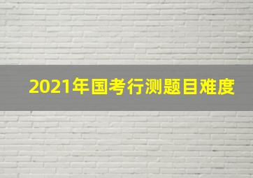 2021年国考行测题目难度