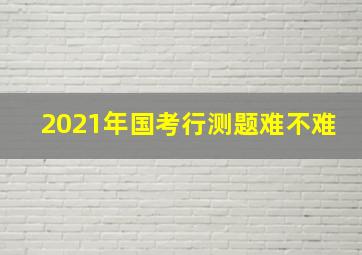 2021年国考行测题难不难