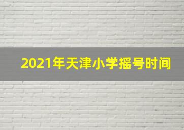 2021年天津小学摇号时间