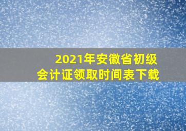 2021年安徽省初级会计证领取时间表下载