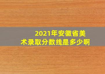 2021年安徽省美术录取分数线是多少啊