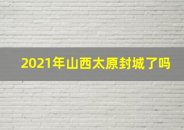 2021年山西太原封城了吗