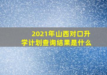 2021年山西对口升学计划查询结果是什么