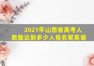 2021年山西省高考人数能达到多少人报名呢英语