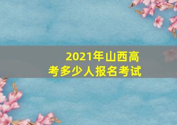 2021年山西高考多少人报名考试