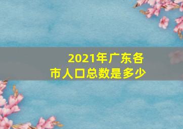 2021年广东各市人口总数是多少