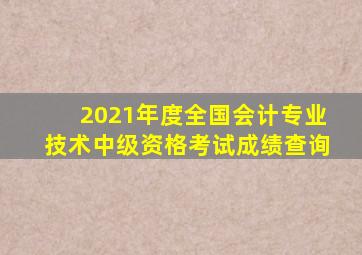 2021年度全国会计专业技术中级资格考试成绩查询