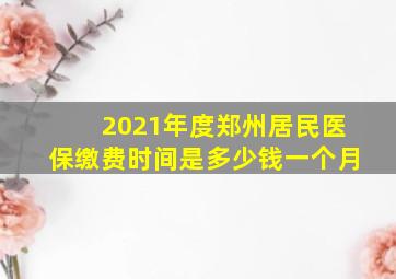 2021年度郑州居民医保缴费时间是多少钱一个月