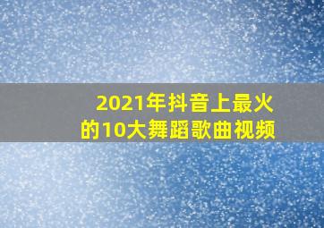 2021年抖音上最火的10大舞蹈歌曲视频