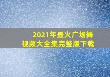 2021年最火广场舞视频大全集完整版下载