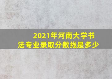 2021年河南大学书法专业录取分数线是多少