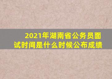 2021年湖南省公务员面试时间是什么时候公布成绩