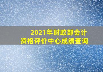 2021年财政部会计资格评价中心成绩查询