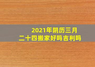 2021年阴历三月二十四搬家好吗吉利吗