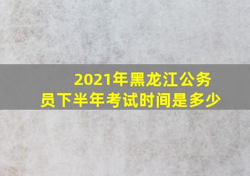 2021年黑龙江公务员下半年考试时间是多少