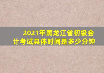 2021年黑龙江省初级会计考试具体时间是多少分钟