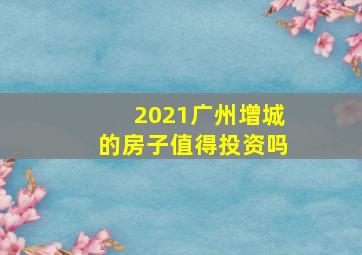 2021广州增城的房子值得投资吗